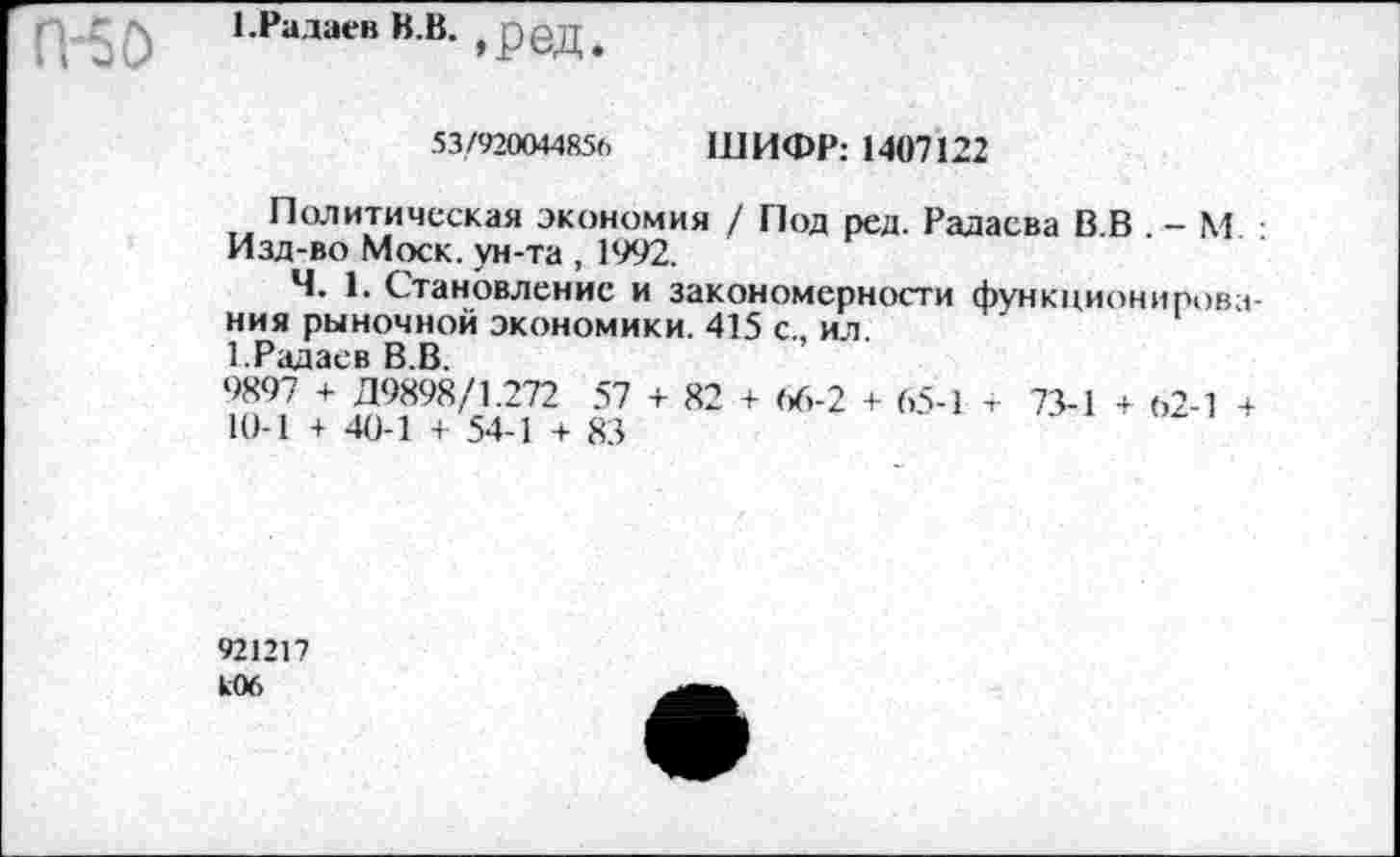 ﻿П-50
1 .Радаев В.В. , р@д,
53/920044856 ШИФР: 1407122
Политическая экономия / Под ред. Радаева В.В . - М. : Изд-во Моск, ун-та , 1992.
Ч. 1. Становление и закономерности функционирования рыночной экономики. 415 с., ил.
1.Радаев В.В.
9897 + Д9898/1.272 57 + 82 + (/>-2 + 65-1 т 73-1 + 62-1 +
10-1 + 40-1 + 54-1 + 83
921217 кОб